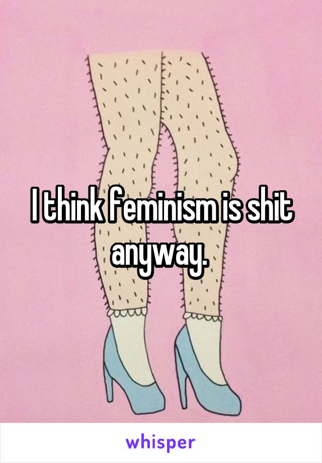 I think feminism is shit anyway. 