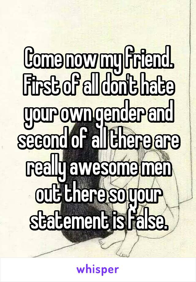 Come now my friend. First of all don't hate your own gender and second of all there are really awesome men out there so your statement is false.