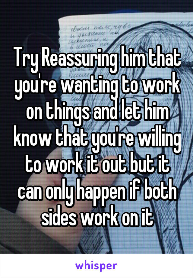 Try Reassuring him that you're wanting to work on things and let him know that you're willing to work it out but it can only happen if both sides work on it