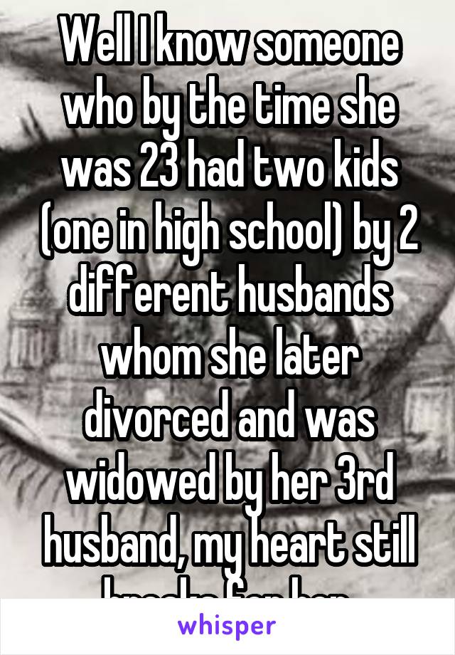 Well I know someone who by the time she was 23 had two kids (one in high school) by 2 different husbands whom she later divorced and was widowed by her 3rd husband, my heart still breaks for her.