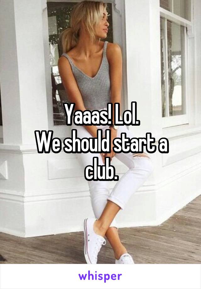 Yaaas! Lol.
We should start a club.