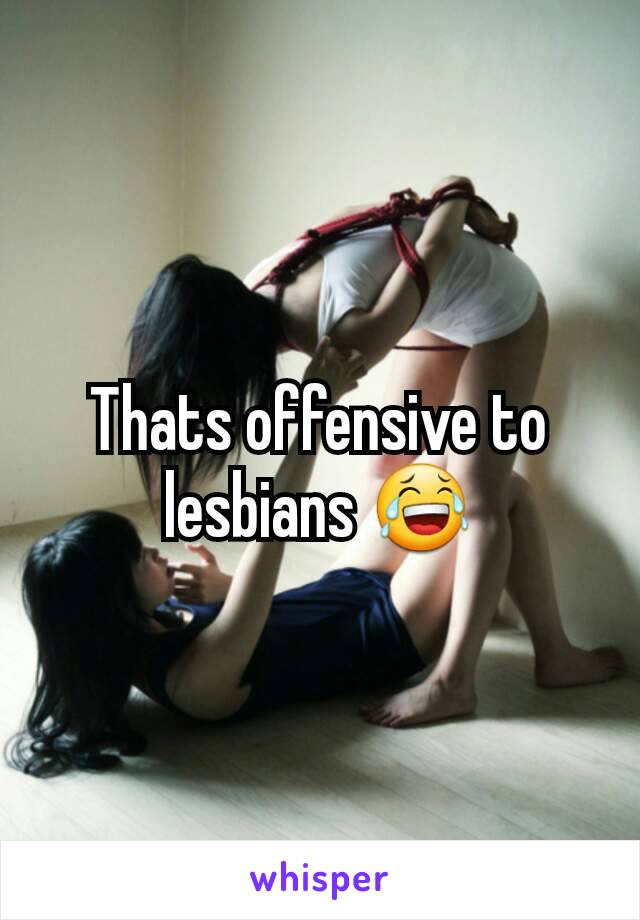 Thats offensive to lesbians 😂