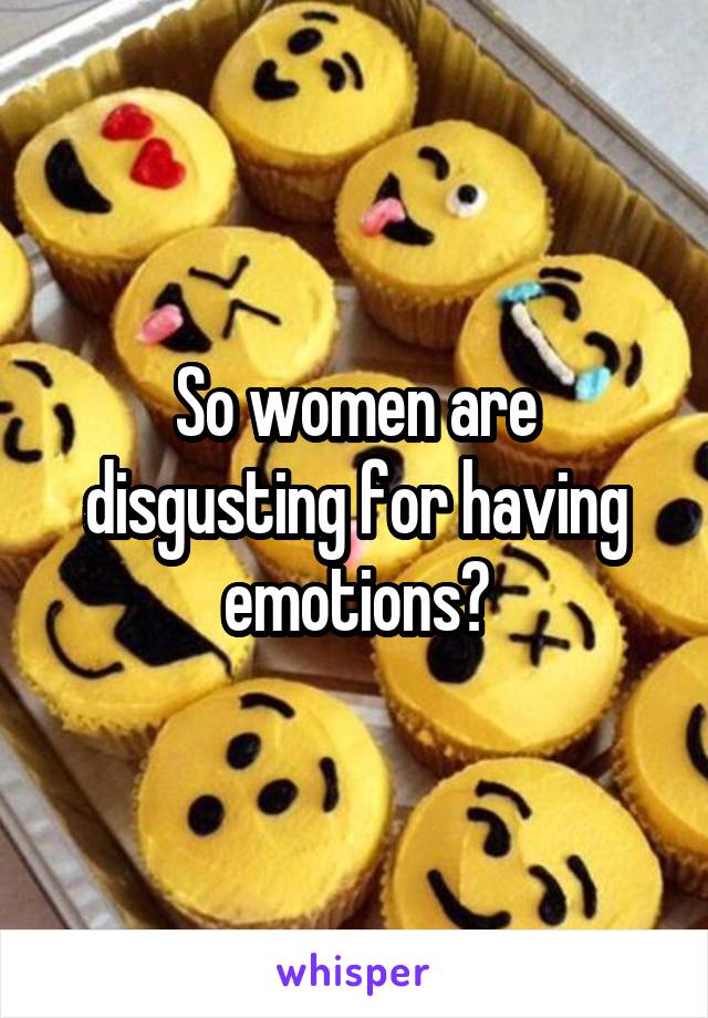 So women are disgusting for having emotions?