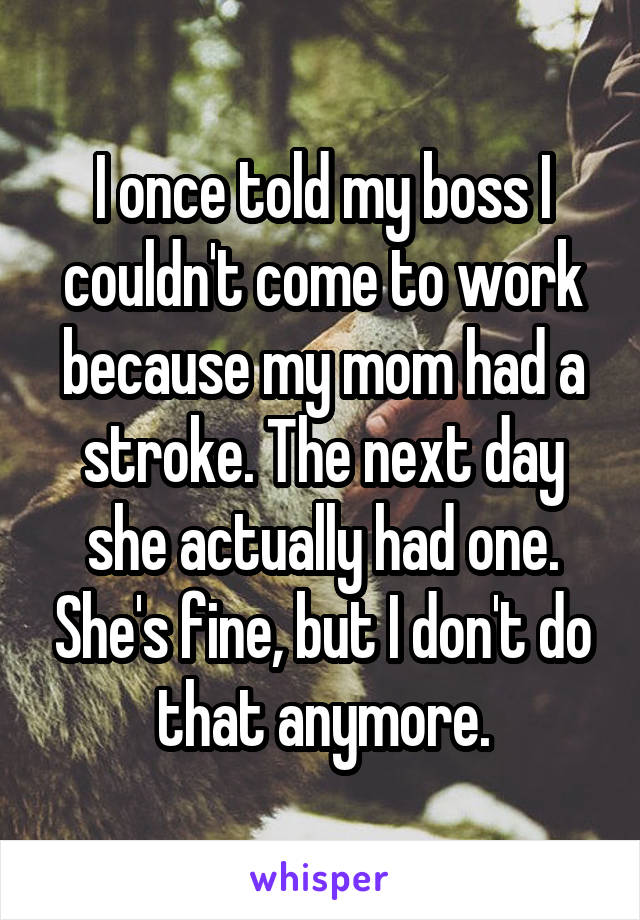 I once told my boss I couldn't come to work because my mom had a stroke. The next day she actually had one. She's fine, but I don't do that anymore.