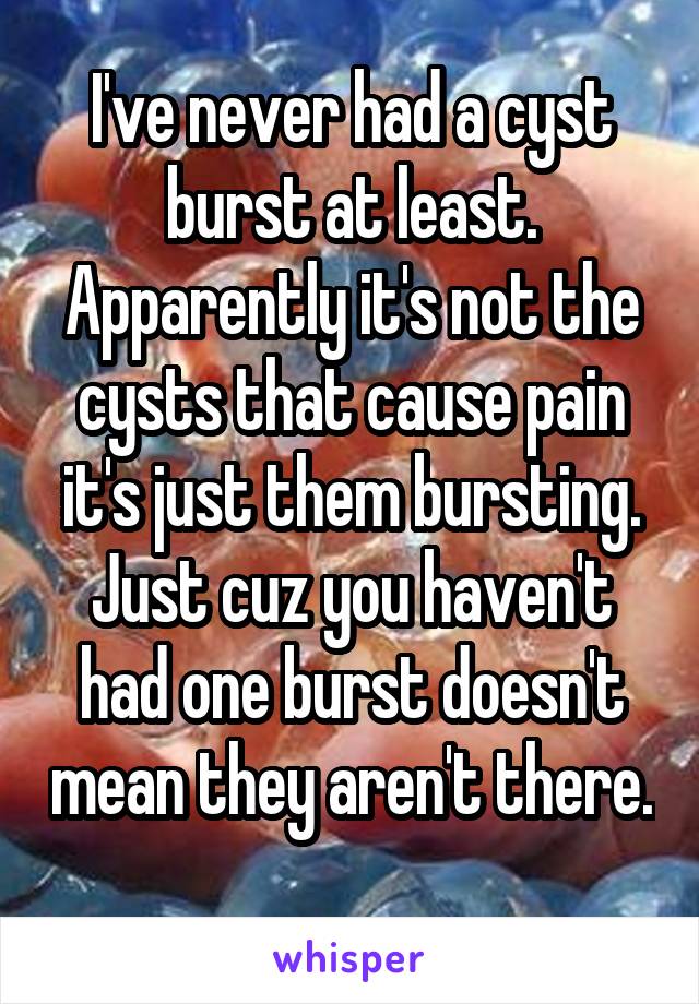 I've never had a cyst burst at least. Apparently it's not the cysts that cause pain it's just them bursting. Just cuz you haven't had one burst doesn't mean they aren't there. 