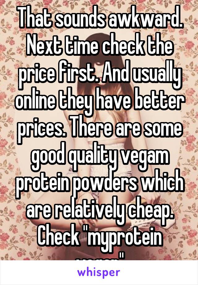 That sounds awkward. Next time check the price first. And usually online they have better prices. There are some good quality vegam protein powders which are relatively cheap. Check "myprotein vegan"