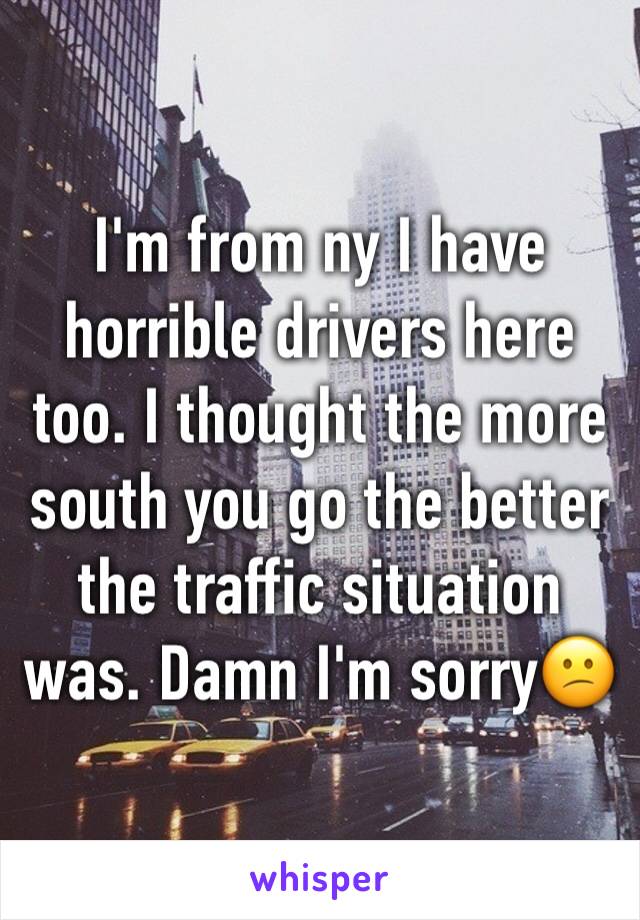 I'm from ny I have horrible drivers here too. I thought the more south you go the better the traffic situation was. Damn I'm sorry😕