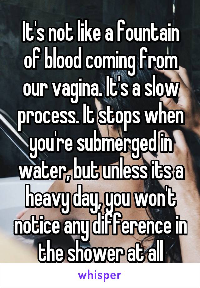 It's not like a fountain of blood coming from our vagina. It's a slow process. It stops when you're submerged in water, but unless its a heavy day, you won't notice any difference in the shower at all