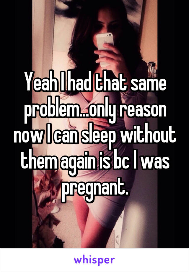 Yeah I had that same problem...only reason now I can sleep without them again is bc I was pregnant.