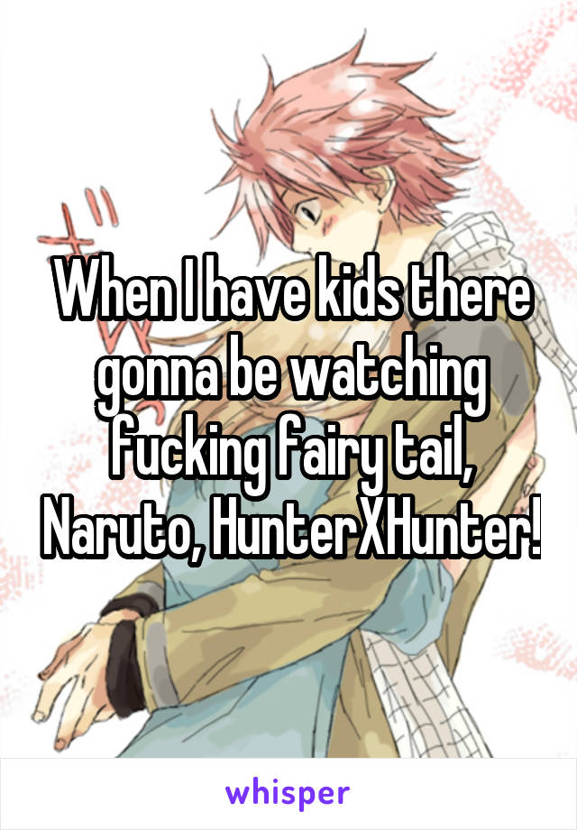 When I have kids there gonna be watching fucking fairy tail, Naruto, HunterXHunter!