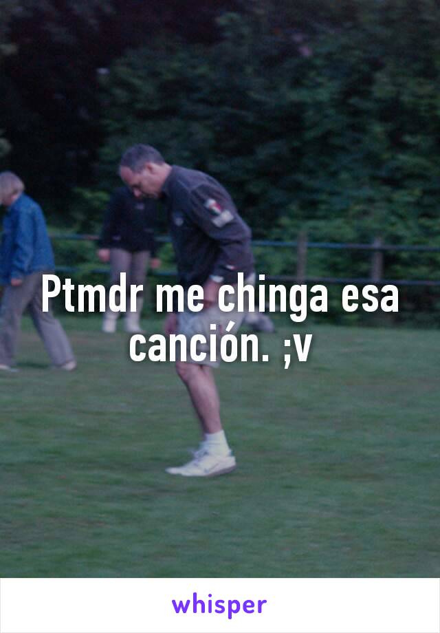 Ptmdr me chinga esa canción. ;v