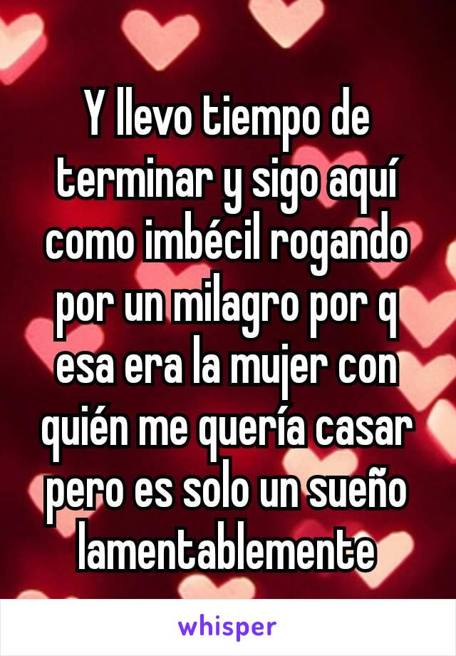 Y llevo tiempo de terminar y sigo aquí como imbécil rogando por un milagro por q esa era la mujer con quién me quería casar pero es solo un sueño lamentablemente