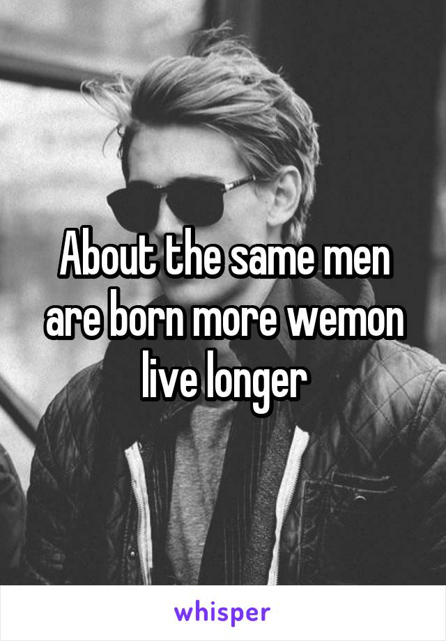 About the same men are born more wemon live longer