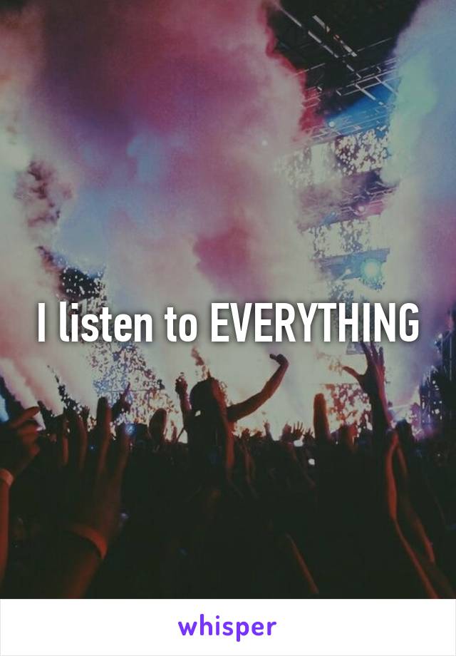 I listen to EVERYTHING