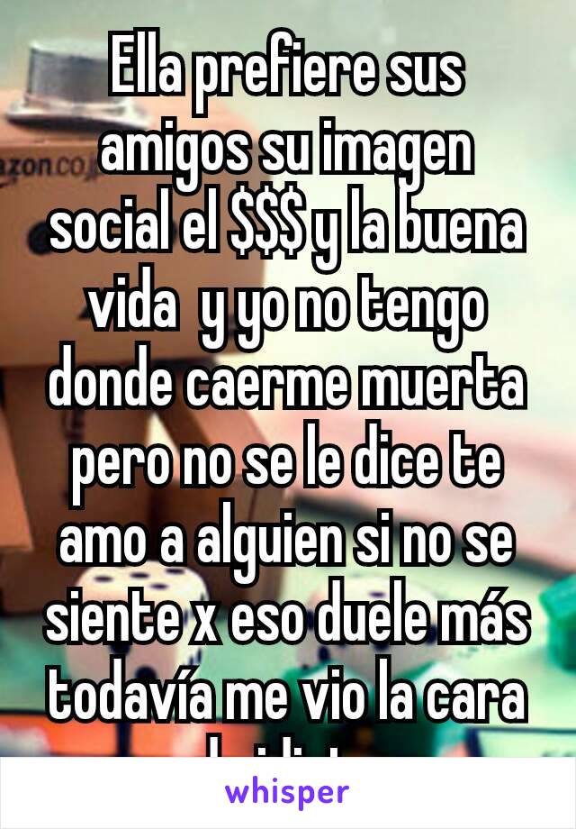 Ella prefiere sus amigos su imagen social el $$$ y la buena vida  y yo no tengo donde caerme muerta pero no se le dice te amo a alguien si no se siente x eso duele más todavía me vio la cara de idiota