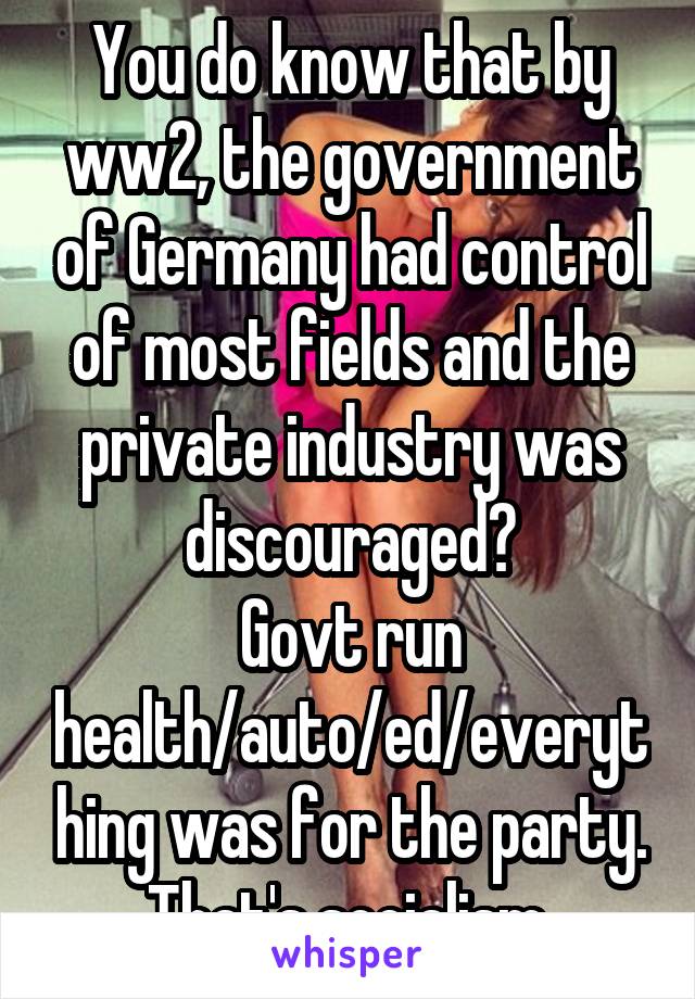 You do know that by ww2, the government of Germany had control of most fields and the private industry was discouraged?
Govt run health/auto/ed/everything was for the party.
That's socialism.