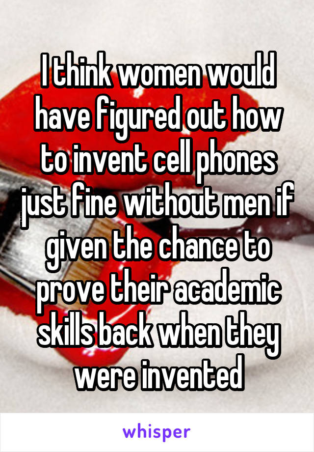 I think women would have figured out how to invent cell phones just fine without men if given the chance to prove their academic skills back when they were invented