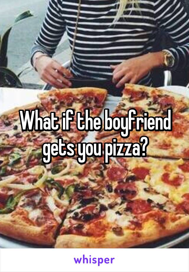 What if the boyfriend gets you pizza?