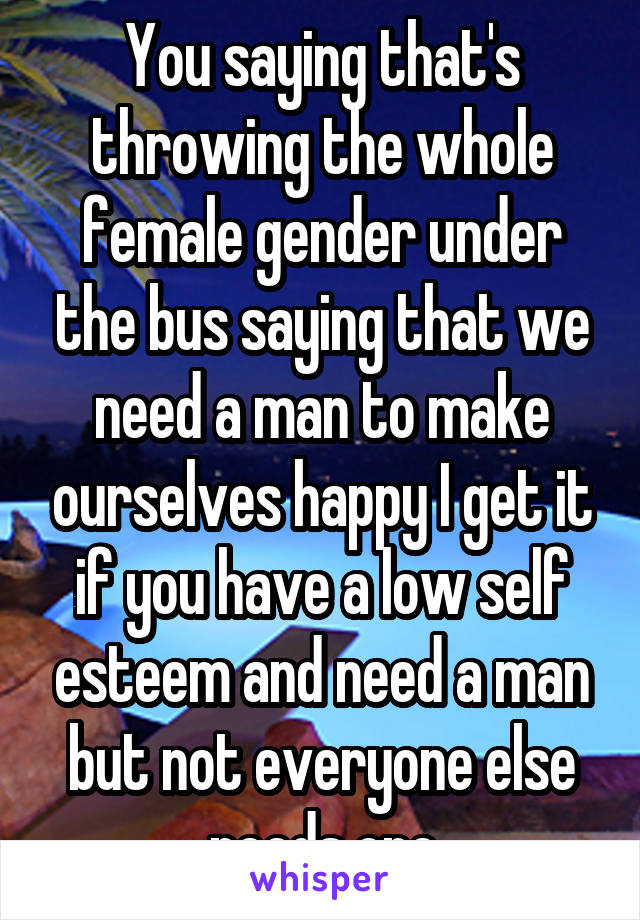 You saying that's throwing the whole female gender under the bus saying that we need a man to make ourselves happy I get it if you have a low self esteem and need a man but not everyone else needs one