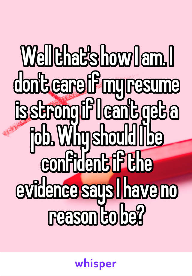 Well that's how I am. I don't care if my resume is strong if I can't get a job. Why should I be confident if the evidence says I have no reason to be?