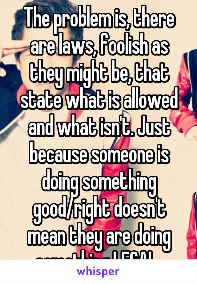 The problem is, there are laws, foolish as they might be, that state what is allowed and what isn't. Just because someone is doing something good/right doesn't mean they are doing something LEGAL. 