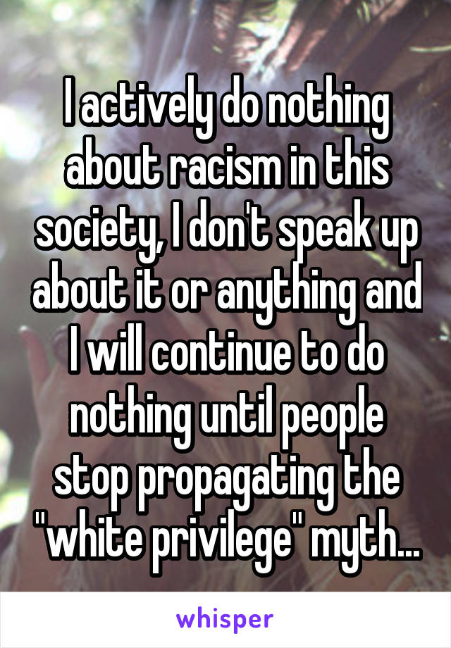 I actively do nothing about racism in this society, I don't speak up about it or anything and I will continue to do nothing until people stop propagating the "white privilege" myth...