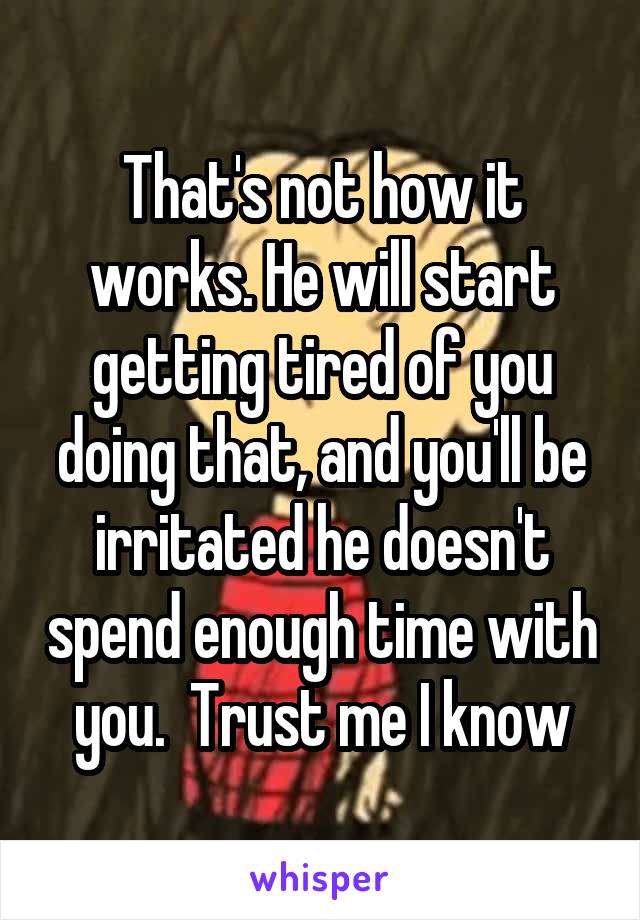 That's not how it works. He will start getting tired of you doing that, and you'll be irritated he doesn't spend enough time with you.  Trust me I know