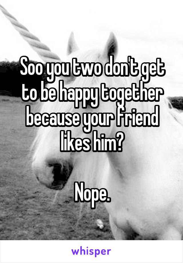 Soo you two don't get to be happy together because your friend likes him?

Nope.