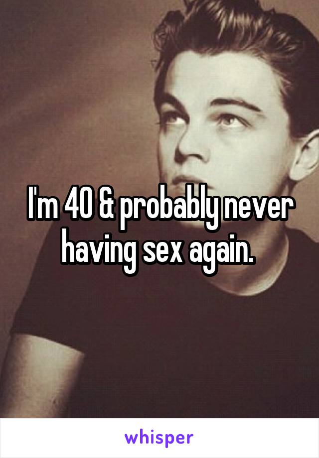 I'm 40 & probably never having sex again. 