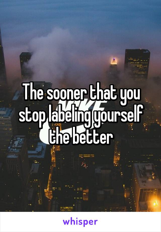 The sooner that you stop labeling yourself the better