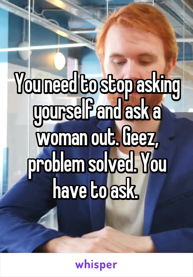 You need to stop asking yourself and ask a woman out. Geez, problem solved. You have to ask. 