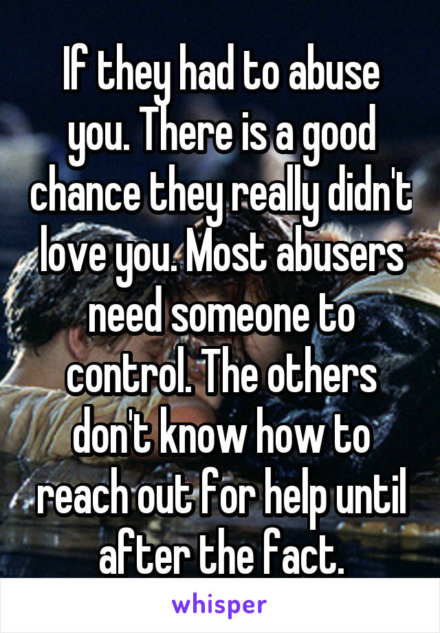 If they had to abuse you. There is a good chance they really didn't love you. Most abusers need someone to control. The others don't know how to reach out for help until after the fact.