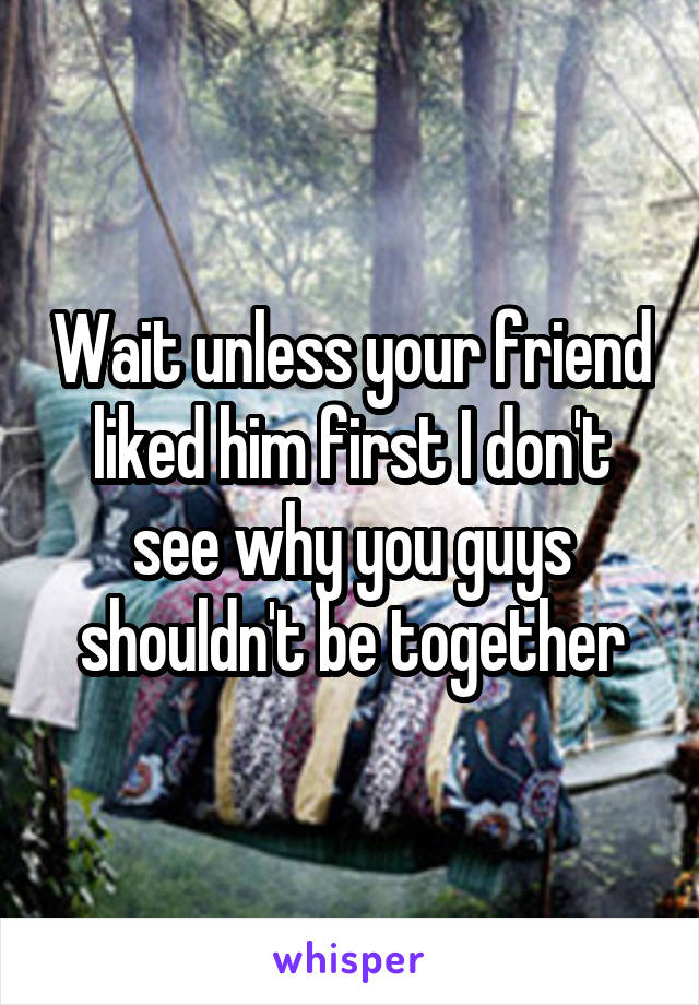 Wait unless your friend liked him first I don't see why you guys shouldn't be together