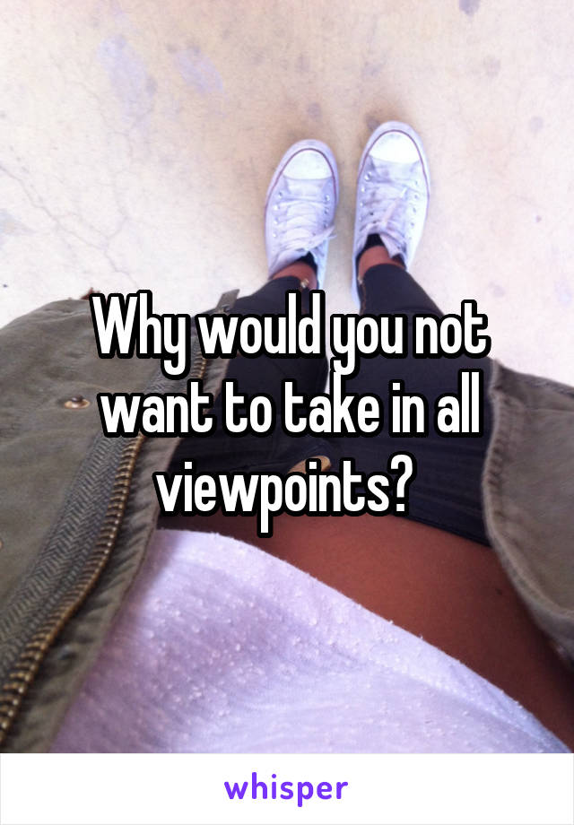 Why would you not want to take in all viewpoints? 