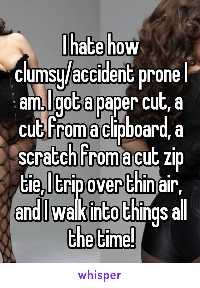 I hate how clumsy/accident prone I am. I got a paper cut, a cut from a clipboard, a scratch from a cut zip tie, I trip over thin air, and I walk into things all the time!