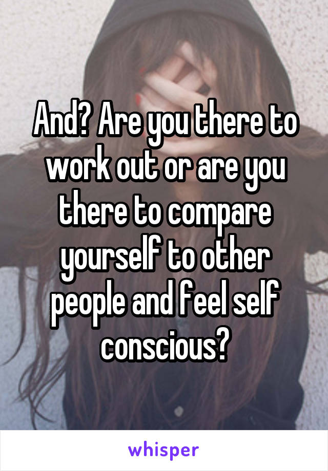 And? Are you there to work out or are you there to compare yourself to other people and feel self conscious?