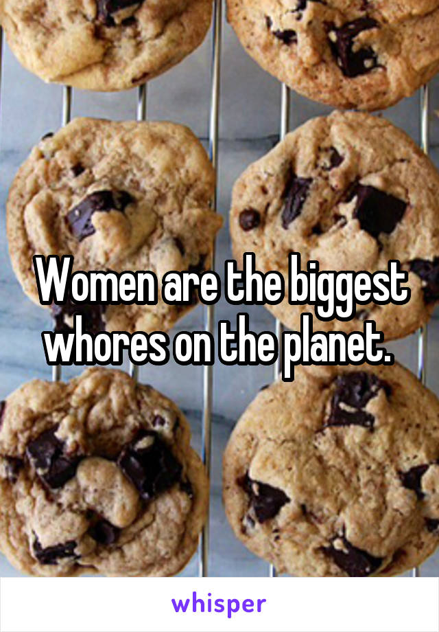 Women are the biggest whores on the planet. 