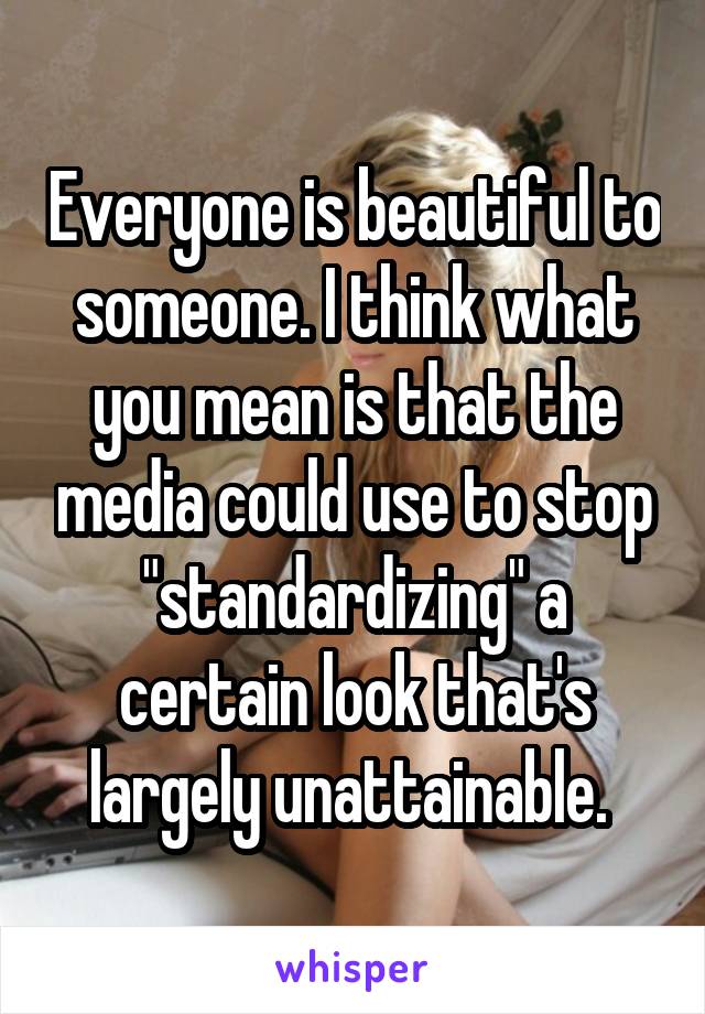 Everyone is beautiful to someone. I think what you mean is that the media could use to stop "standardizing" a certain look that's largely unattainable. 