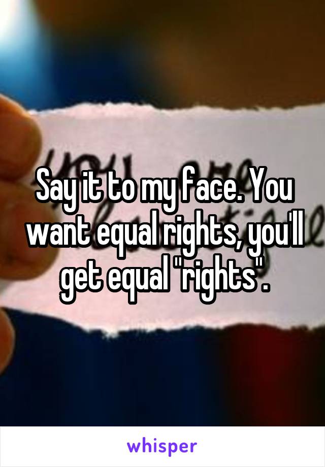 Say it to my face. You want equal rights, you'll get equal "rights".