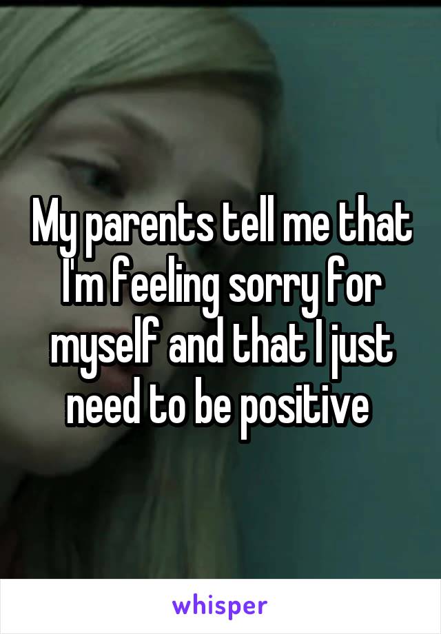 My parents tell me that I'm feeling sorry for myself and that I just need to be positive 