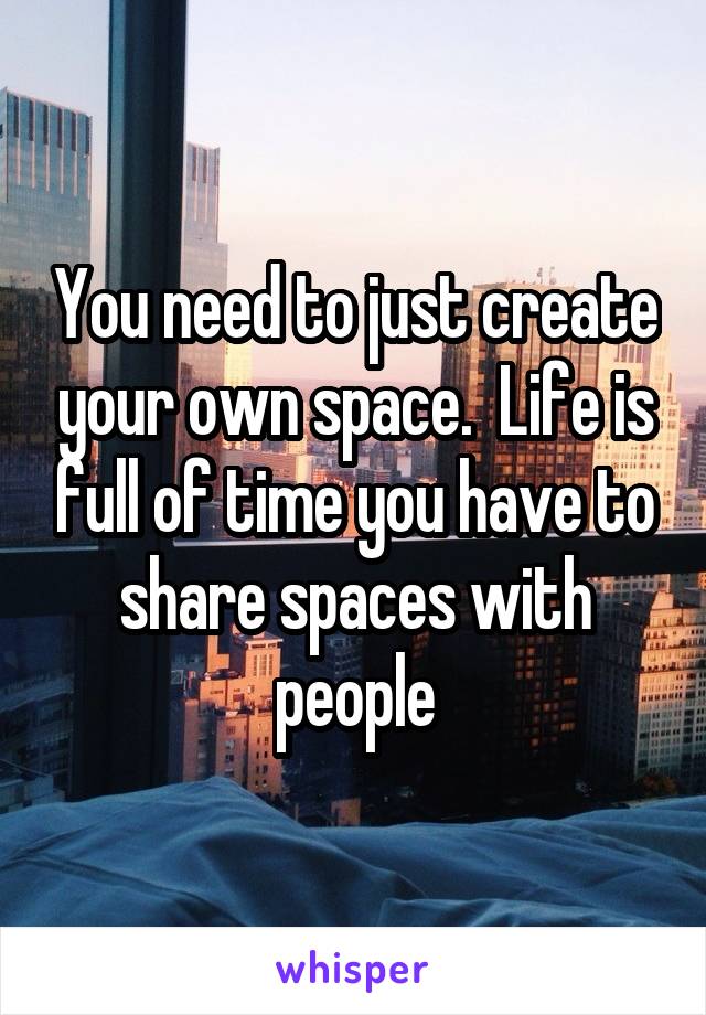 You need to just create your own space.  Life is full of time you have to share spaces with people