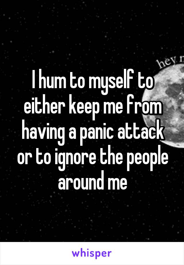 I hum to myself to either keep me from having a panic attack or to ignore the people around me