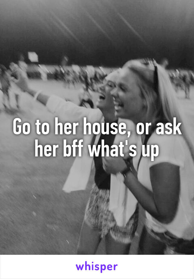 Go to her house, or ask her bff what's up