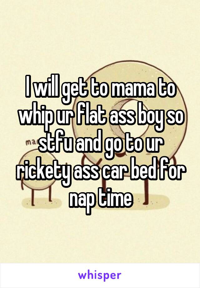 I will get to mama to whip ur flat ass boy so stfu and go to ur rickety ass car bed for nap time