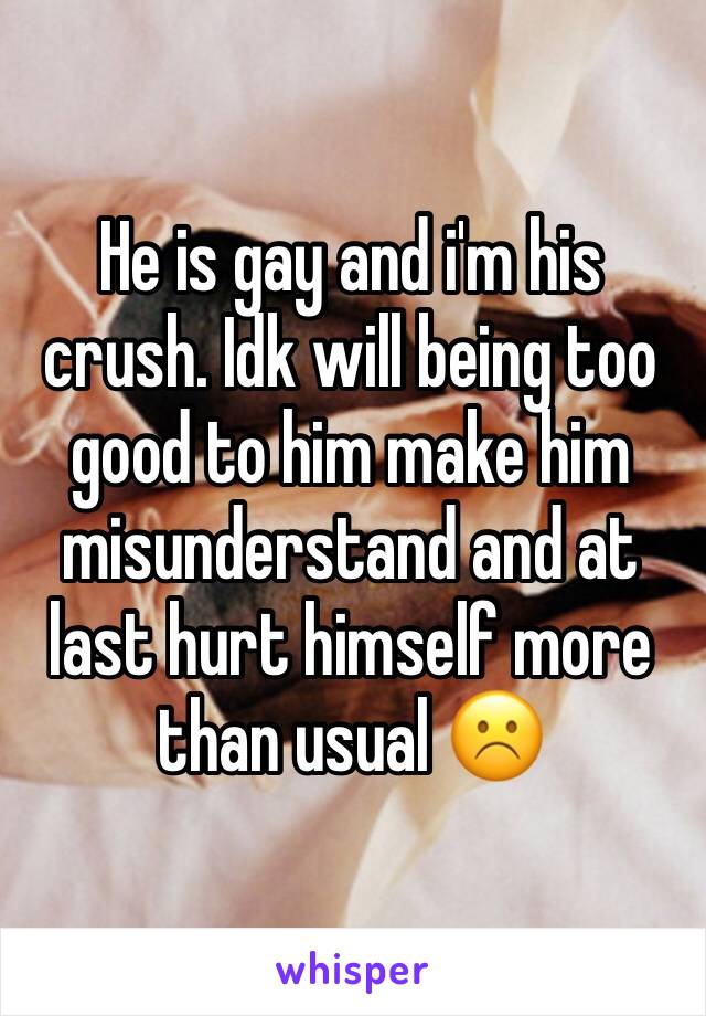 He is gay and i'm his crush. Idk will being too good to him make him misunderstand and at last hurt himself more than usual ☹️