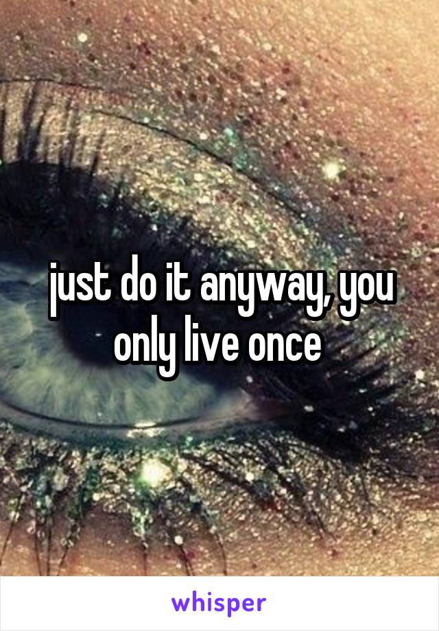 just do it anyway, you only live once 
