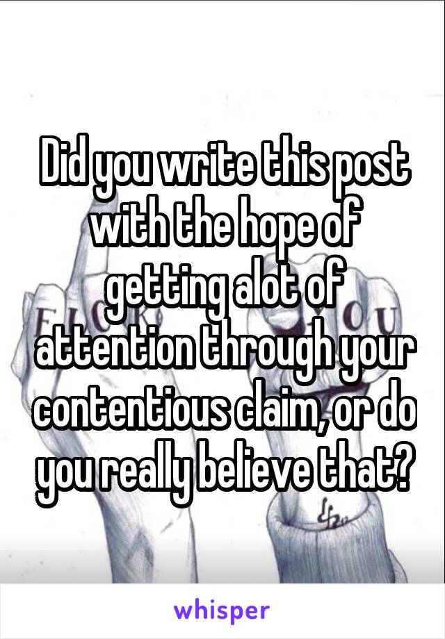 Did you write this post with the hope of getting alot of attention through your contentious claim, or do you really believe that?