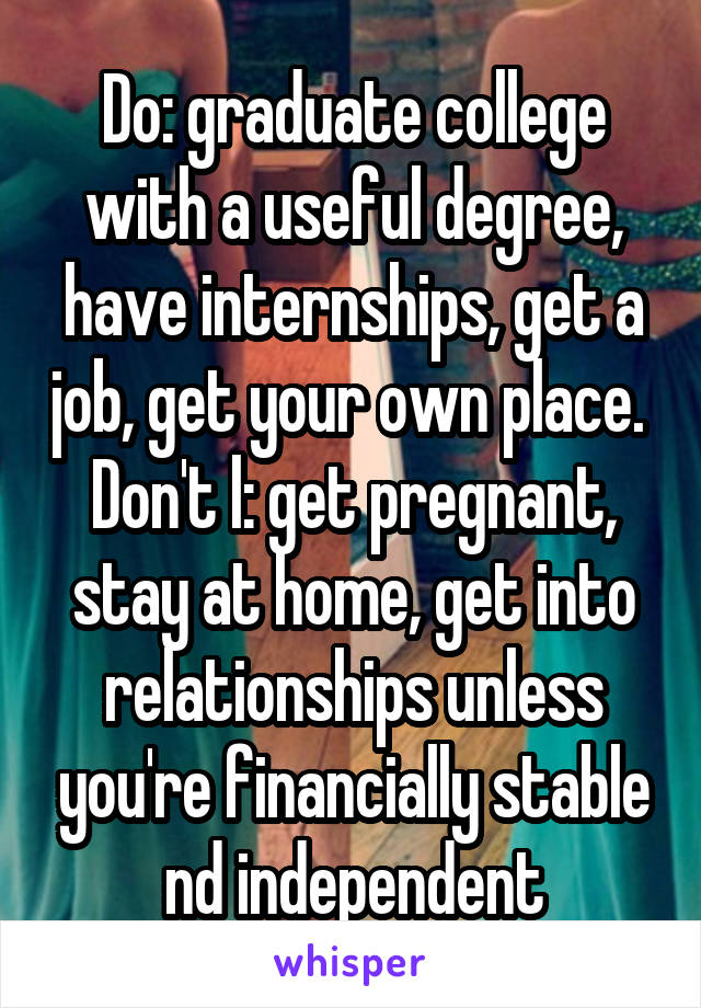 Do: graduate college with a useful degree, have internships, get a job, get your own place. 
Don't l: get pregnant, stay at home, get into relationships unless you're financially stable nd independent