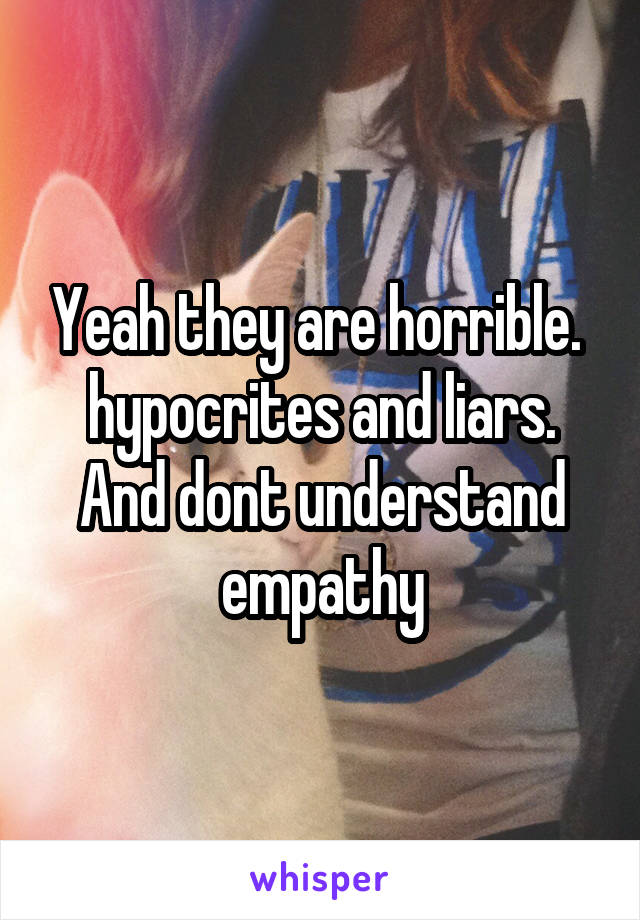 Yeah they are horrible.  hypocrites and liars. And dont understand empathy