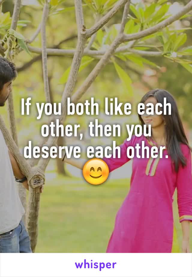 If you both like each other, then you deserve each other.😊